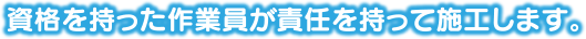 資格を持った作業員が責任を持って施工します。